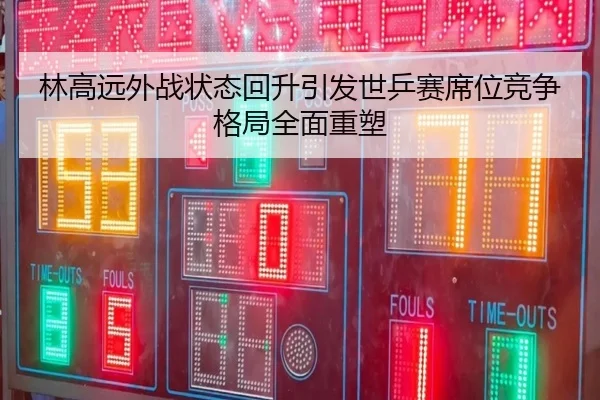 林高远外战状态回升引发世乒赛席位竞争格局全面重塑