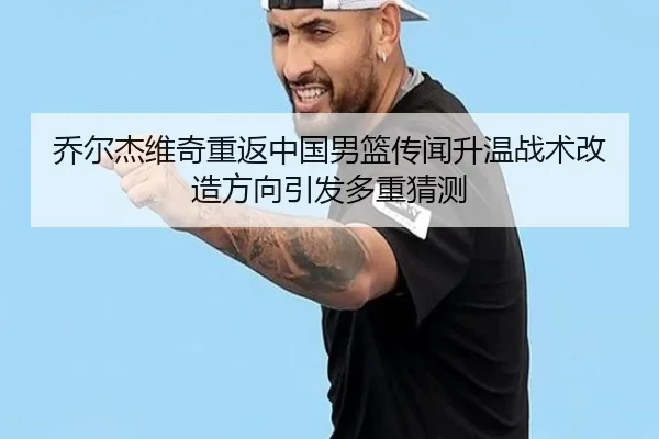 乔尔杰维奇重返中国男篮传闻升温战术改造方向引发多重猜测